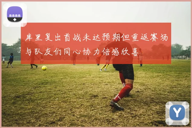 库里复出首战未达预期但重返赛场与队友们同心协力倍感欣喜