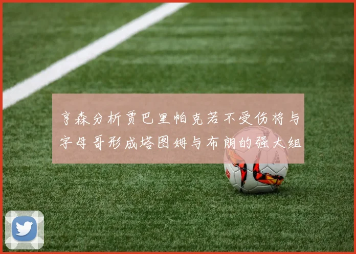 亨森分析贾巴里帕克若不受伤将与字母哥形成塔图姆与布朗的强大组合