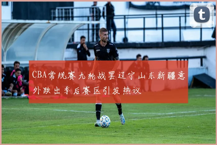 CBA常规赛九轮战罢辽宁山东新疆意外跌出季后赛区引发热议