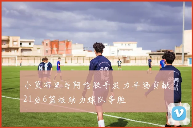 小莫布里与阿伦联手发力半场贡献21分6篮板助力球队争胜