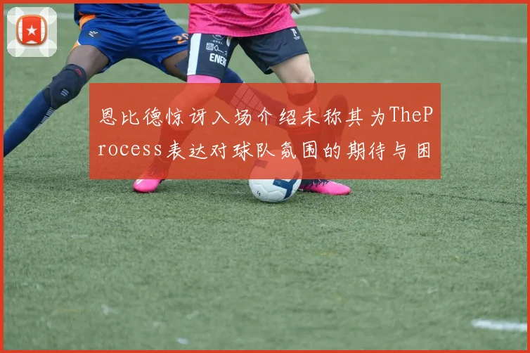 恩比德惊讶入场介绍未称其为TheProcess表达对球队氛围的期待与困惑