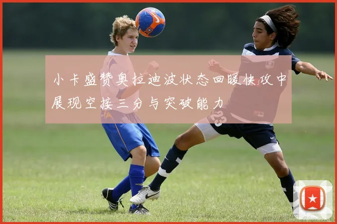 小卡盛赞奥拉迪波状态回暖快攻中展现空接三分与突破能力