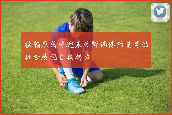 杨瀚森或将迎来对阵偶像约基奇的机会展现自我潜力