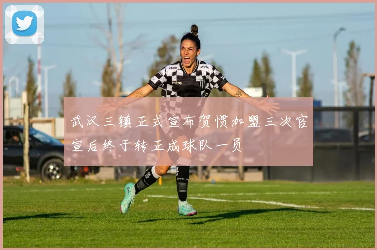武汉三镇正式宣布贺惯加盟三次官宣后终于转正成球队一员