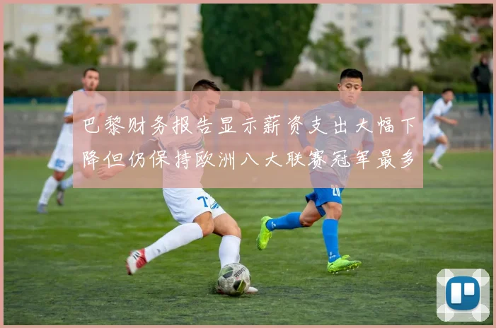 巴黎财务报告显示薪资支出大幅下降但仍保持欧洲八大联赛冠军最多地位