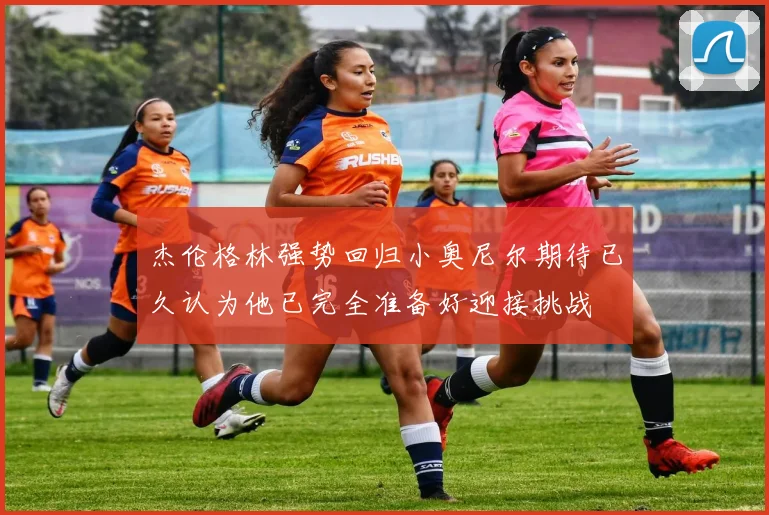 杰伦格林强势回归小奥尼尔期待已久认为他已完全准备好迎接挑战