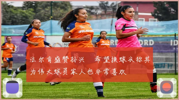 法尔肯盛赞孙兴慜希望换球衣称其为伟大球员家人也非常喜欢