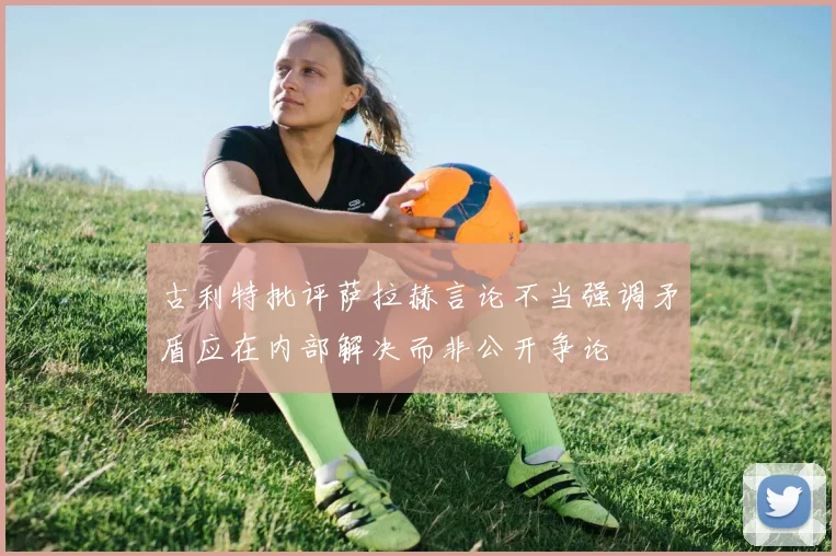 古利特批评萨拉赫言论不当强调矛盾应在内部解决而非公开争论
