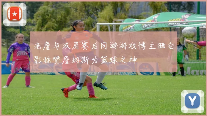 老詹与浓眉赛后同游游戏博主晒合影称赞詹姆斯为篮球之神