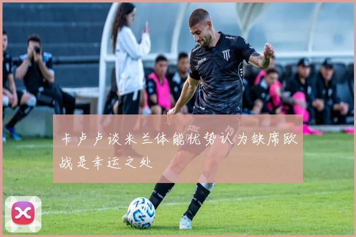 卡卢卢谈米兰体能优势认为缺席欧战是幸运之处