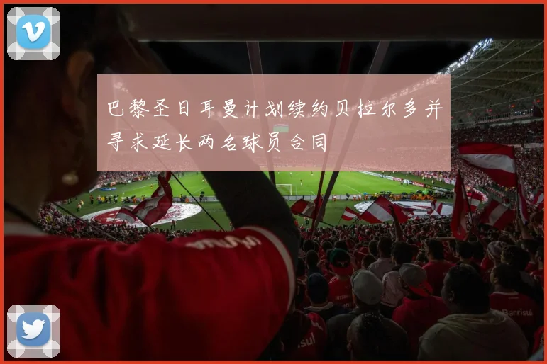 巴黎圣日耳曼计划续约贝拉尔多并寻求延长两名球员合同
