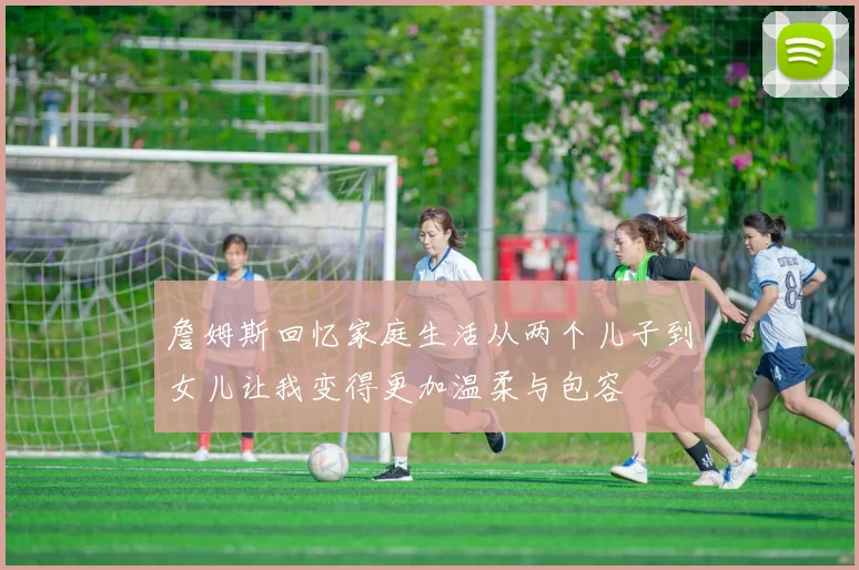詹姆斯回忆家庭生活从两个儿子到女儿让我变得更加温柔与包容
