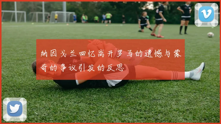 纳因戈兰回忆离开罗马的遗憾与蒙奇的争议引发的反思