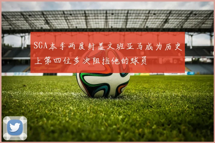SGA本季两度封盖文班亚马成为历史上第四位多次阻挡他的球员