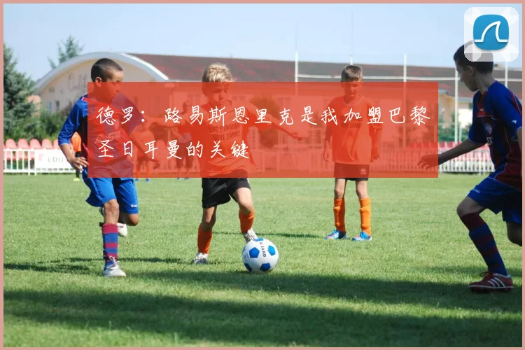 德罗：路易斯恩里克是我加盟巴黎圣日耳曼的关键