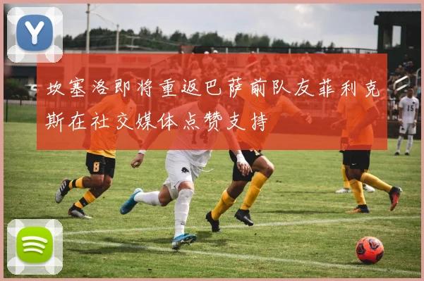 坎塞洛即将重返巴萨前队友菲利克斯在社交媒体点赞支持