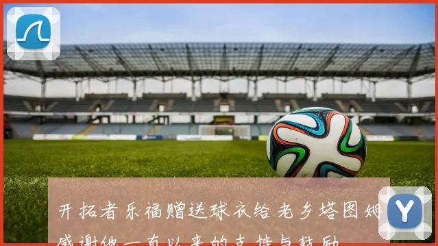 开拓者乐福赠送球衣给老乡塔图姆感谢他一直以来的支持与鼓励