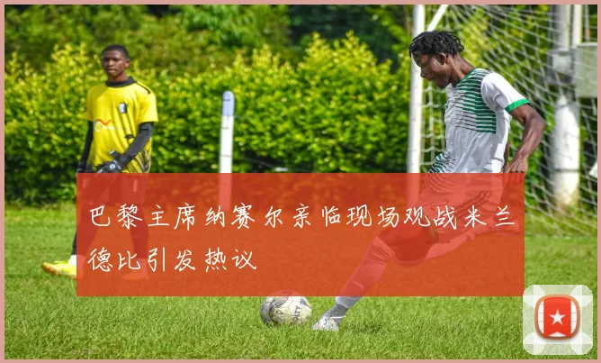 巴黎主席纳赛尔亲临现场观战米兰德比引发热议