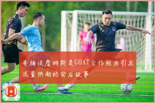 夸梅谈詹姆斯是GOAT合作经历引发流量热潮的背后故事