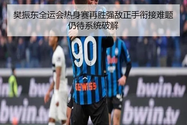 樊振东全运会热身赛再胜强敌正手衔接难题仍待系统破解（kaiyun）